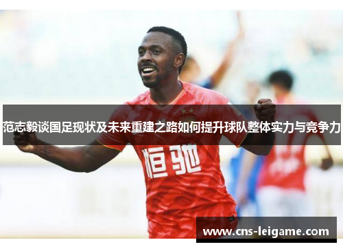 范志毅谈国足现状及未来重建之路如何提升球队整体实力与竞争力