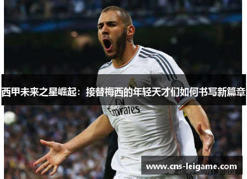 西甲未来之星崛起：接替梅西的年轻天才们如何书写新篇章