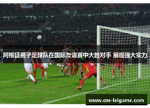 阿根廷男子足球队在国际友谊赛中大胜对手 展现强大实力 阿根廷男子足球队在国际友谊赛中大胜对手 展现强大实力