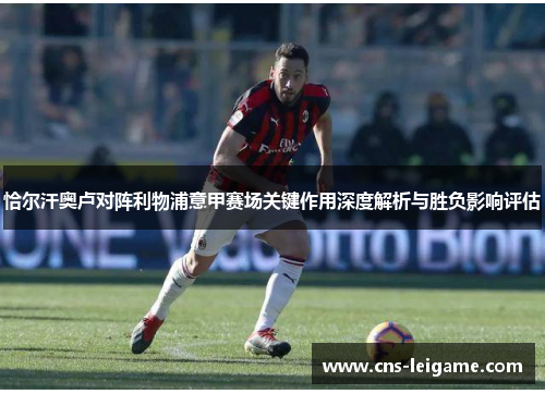 恰尔汗奥卢对阵利物浦意甲赛场关键作用深度解析与胜负影响评估 恰尔汗奥卢对阵利物浦意甲赛场关键作用深度解析与胜负影响评估