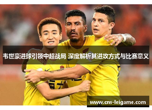 韦世豪进球引领中超战局 深度解析其进攻方式与比赛意义