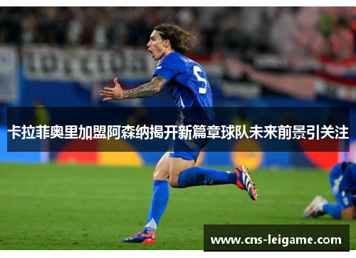 卡拉菲奥里加盟阿森纳揭开新篇章球队未来前景引关注 卡拉菲奥里加盟阿森纳揭开新篇章球队未来前景引关注