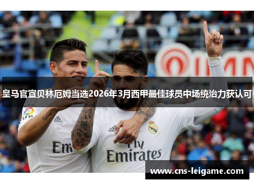 皇马官宣贝林厄姆当选2026年3月西甲最佳球员中场统治力获认可