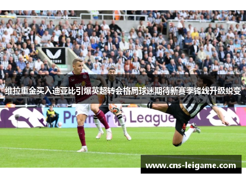 维拉重金买入迪亚比引爆英超转会格局球迷期待新赛季锋线升级蜕变