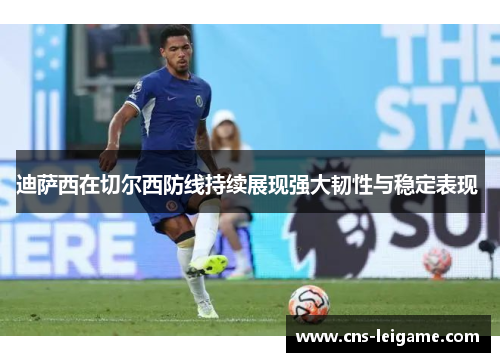 迪萨西在切尔西防线持续展现强大韧性与稳定表现 