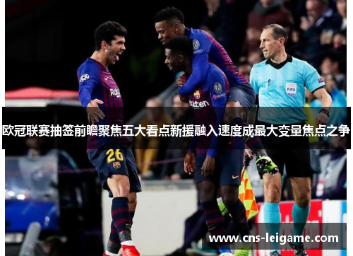 欧冠联赛抽签前瞻聚焦五大看点新援融入速度成最大变量焦点之争