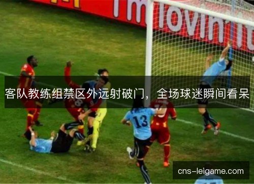 客队教练组禁区外远射破门，全场球迷瞬间看呆